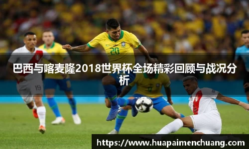 巴西与喀麦隆2018世界杯全场精彩回顾与战况分析